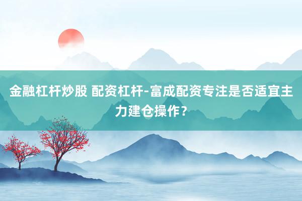 金融杠杆炒股 配资杠杆-富成配资专注是否适宜主力建仓操作？
