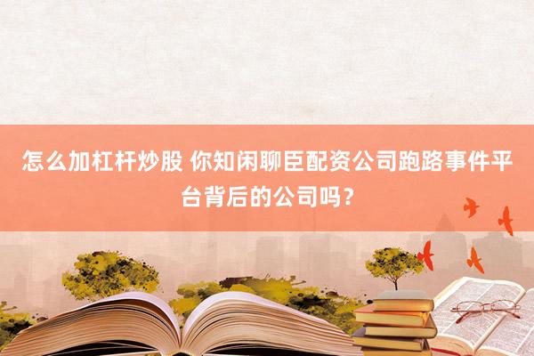 怎么加杠杆炒股 你知闲聊臣配资公司跑路事件平台背后的公司吗？