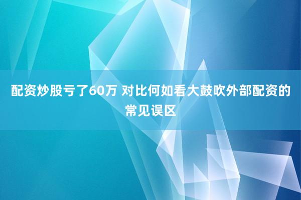 配资炒股亏了60万 对比何如看大鼓吹外部配资的常见误区