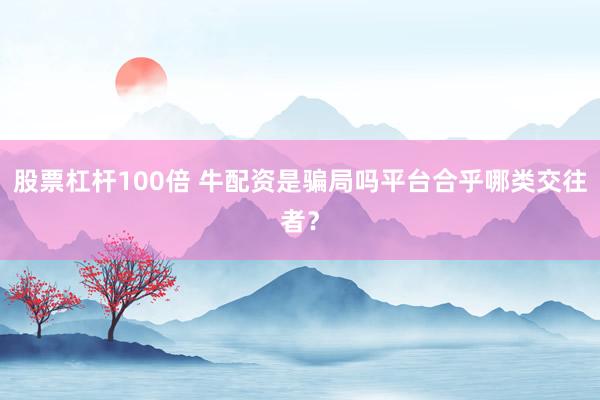 股票杠杆100倍 牛配资是骗局吗平台合乎哪类交往者？