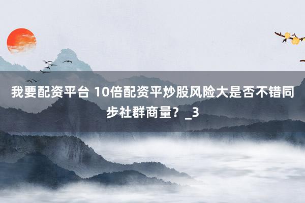 我要配资平台 10倍配资平炒股风险大是否不错同步社群商量？_3