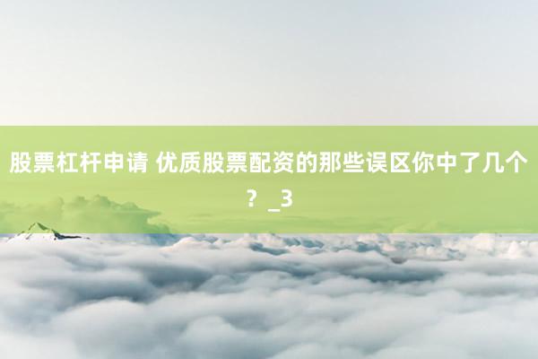 股票杠杆申请 优质股票配资的那些误区你中了几个？_3