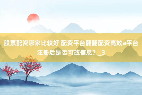 股票配资哪家比较好 配资平台翻翻配资高效a平台注册后是否可改信息？_3