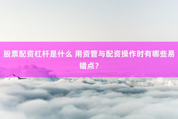 股票配资杠杆是什么 用资管与配资操作时有哪些易错点？