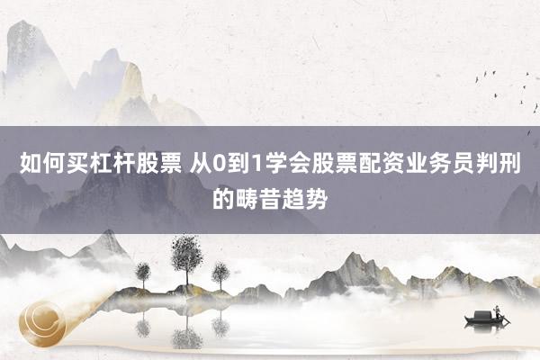 如何买杠杆股票 从0到1学会股票配资业务员判刑的畴昔趋势