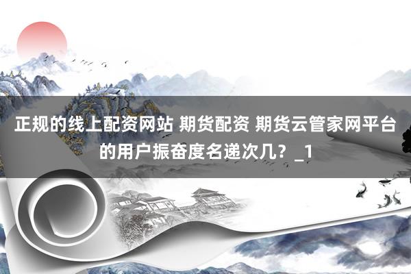 正规的线上配资网站 期货配资 期货云管家网平台的用户振奋度名递次几？_1