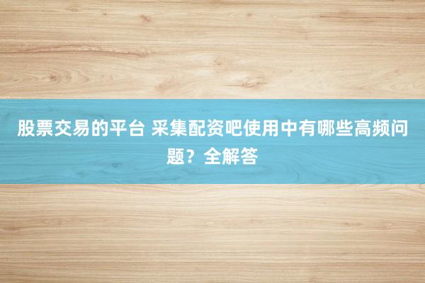 股票交易的平台 采集配资吧使用中有哪些高频问题？全解答