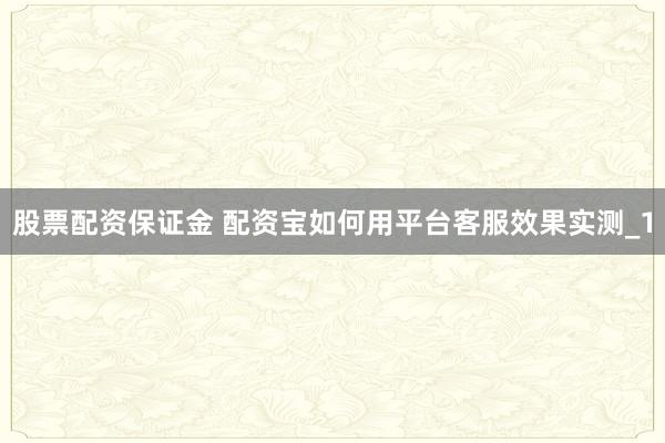 股票配资保证金 配资宝如何用平台客服效果实测_1