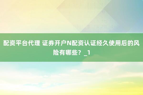 配资平台代理 证券开户N配资认证经久使用后的风险有哪些？_1