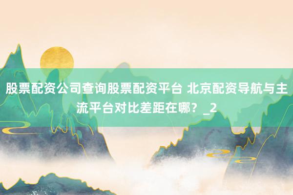 股票配资公司查询股票配资平台 北京配资导航与主流平台对比差距在哪？_2