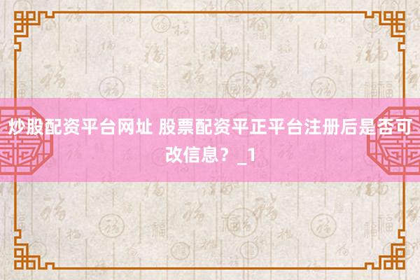 炒股配资平台网址 股票配资平正平台注册后是否可改信息？_1
