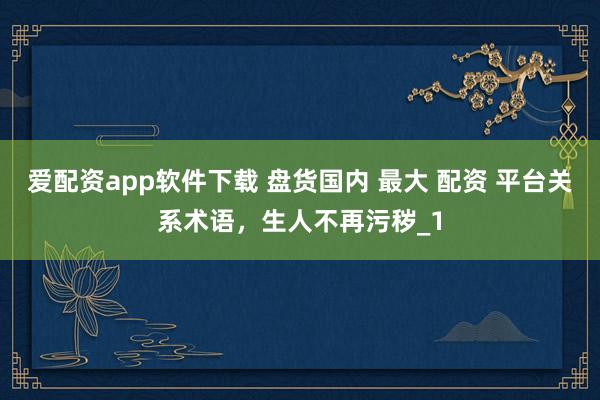 爱配资app软件下载 盘货国内 最大 配资 平台关系术语，生人不再污秽_1