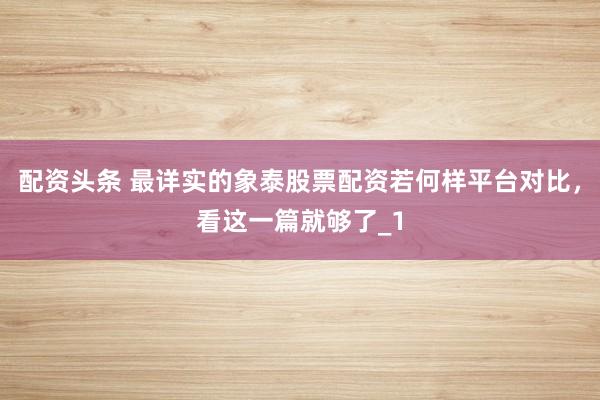 配资头条 最详实的象泰股票配资若何样平台对比，看这一篇就够了_1