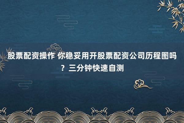 股票配资操作 你稳妥用开股票配资公司历程图吗？三分钟快速自测