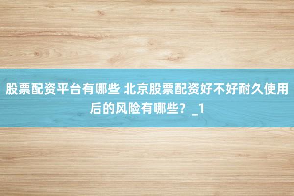 股票配资平台有哪些 北京股票配资好不好耐久使用后的风险有哪些？_1