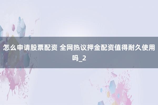怎么申请股票配资 全网热议押金配资值得耐久使用吗_2