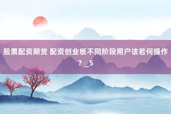 股票配资期货 配资创业板不同阶段用户该若何操作？_5