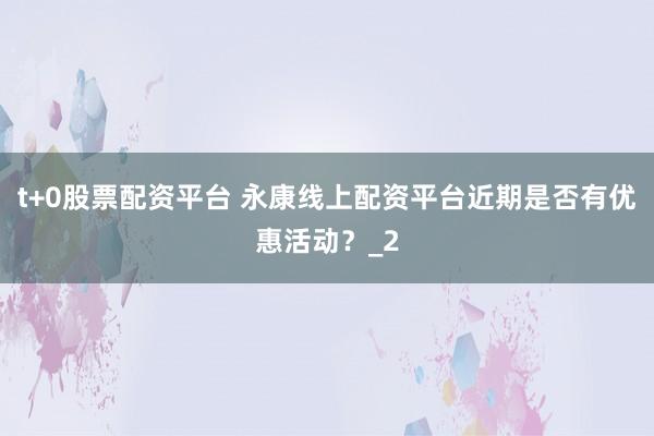 t+0股票配资平台 永康线上配资平台近期是否有优惠活动？_2