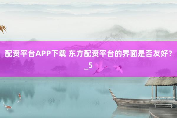 配资平台APP下载 东方配资平台的界面是否友好？_5