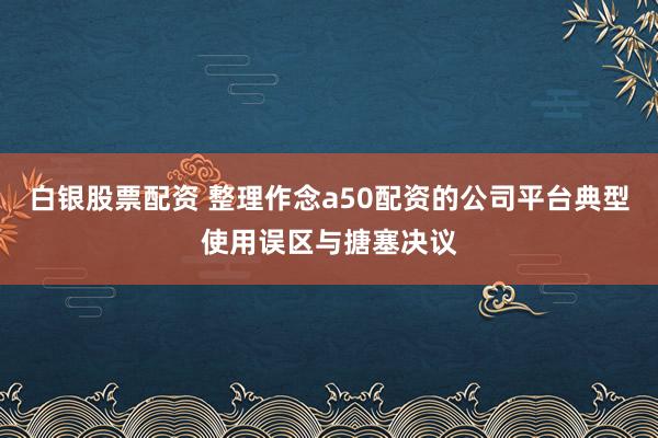 白银股票配资 整理作念a50配资的公司平台典型使用误区与搪塞决议