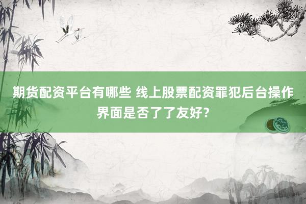 期货配资平台有哪些 线上股票配资罪犯后台操作界面是否了了友好？