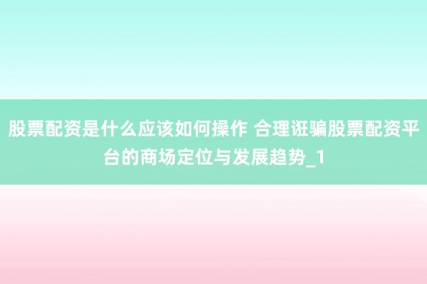 股票配资是什么应该如何操作 合理诳骗股票配资平台的商场定位与发展趋势_1