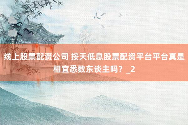 线上股票配资公司 按天低息股票配资平台平台真是相宜悉数东谈主吗？_2