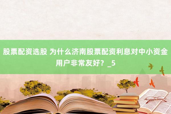股票配资选股 为什么济南股票配资利息对中小资金用户非常友好？_5