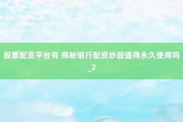 股票配资平台有 揭秘银行配资炒股值得永久使用吗_2