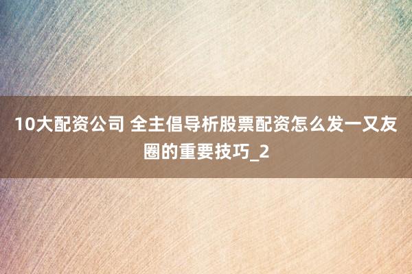 10大配资公司 全主倡导析股票配资怎么发一又友圈的重要技巧_2