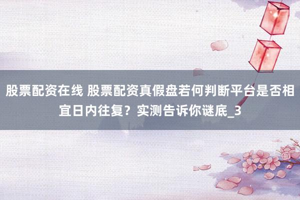 股票配资在线 股票配资真假盘若何判断平台是否相宜日内往复？实测告诉你谜底_3