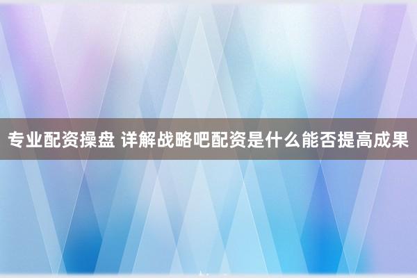 专业配资操盘 详解战略吧配资是什么能否提高成果