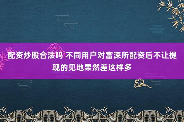 配资炒股合法吗 不同用户对富深所配资后不让提现的见地果然差这样多