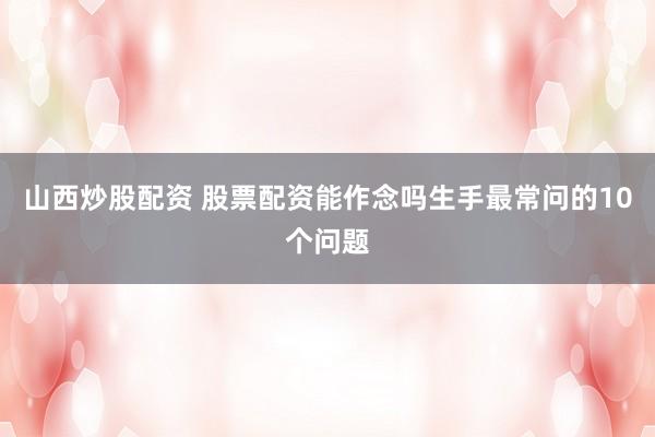 山西炒股配资 股票配资能作念吗生手最常问的10个问题