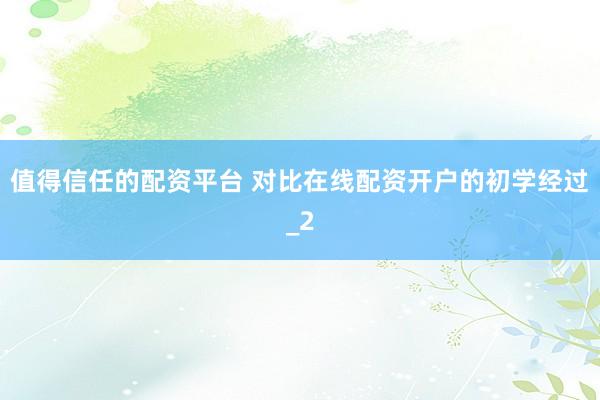 值得信任的配资平台 对比在线配资开户的初学经过_2