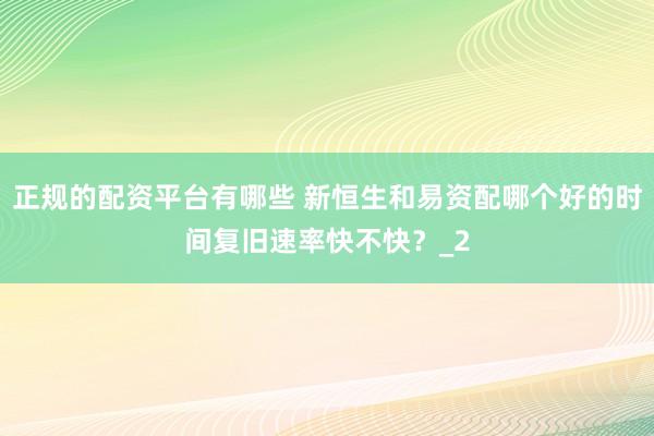 正规的配资平台有哪些 新恒生和易资配哪个好的时间复旧速率快不快？_2