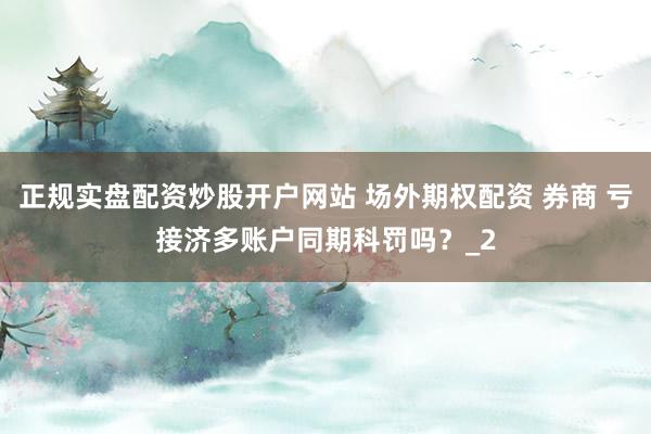 正规实盘配资炒股开户网站 场外期权配资 券商 亏接济多账户同期科罚吗？_2