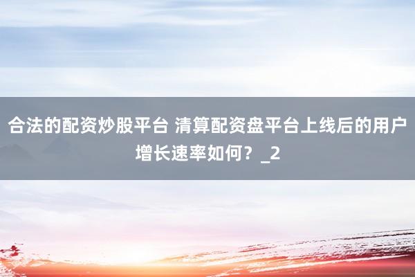 合法的配资炒股平台 清算配资盘平台上线后的用户增长速率如何？_2