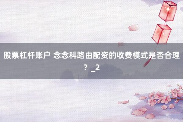 股票杠杆账户 念念科路由配资的收费模式是否合理？_2