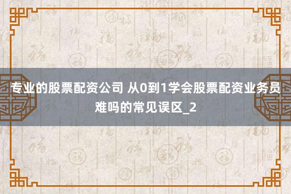 专业的股票配资公司 从0到1学会股票配资业务员难吗的常见误区_2