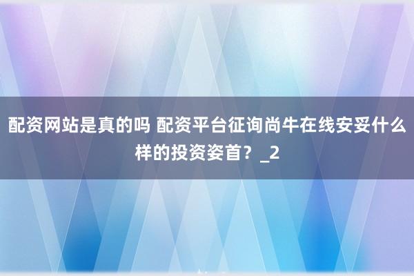 配资网站是真的吗 配资平台征询尚牛在线安妥什么样的投资姿首？_2
