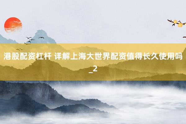 港股配资杠杆 详解上海大世界配资值得长久使用吗_2
