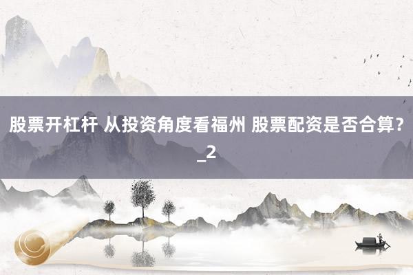 股票开杠杆 从投资角度看福州 股票配资是否合算？_2