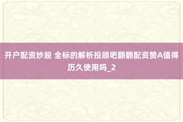 开户配资炒股 全标的解析投顾吧翻翻配资赞A值得历久使用吗_2