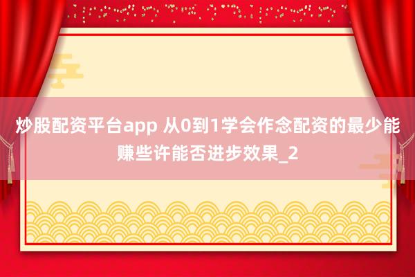 炒股配资平台app 从0到1学会作念配资的最少能赚些许能否进步效果_2