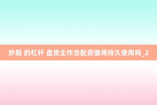 炒股 的杠杆 盘货主作念配资值得持久使用吗_2