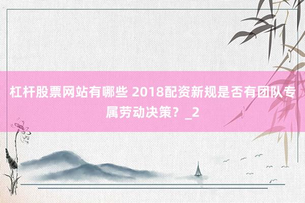 杠杆股票网站有哪些 2018配资新规是否有团队专属劳动决策？_2