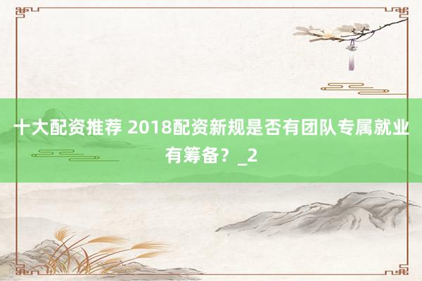 十大配资推荐 2018配资新规是否有团队专属就业有筹备？_2