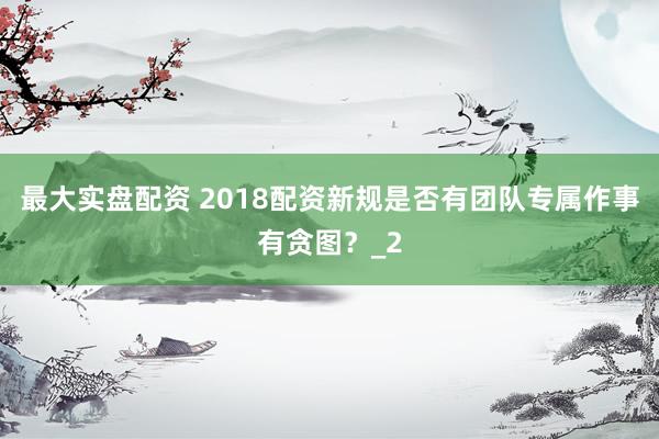 最大实盘配资 2018配资新规是否有团队专属作事有贪图？_2