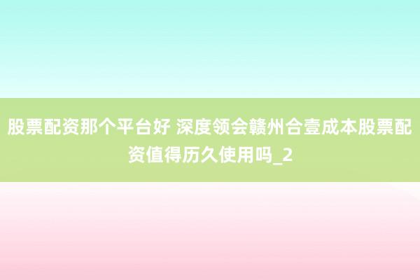 股票配资那个平台好 深度领会赣州合壹成本股票配资值得历久使用吗_2